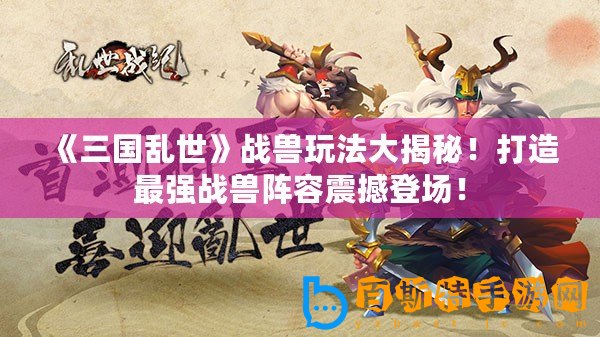 《三國亂世》戰(zhàn)獸玩法大揭秘！打造最強戰(zhàn)獸陣容震撼登場！