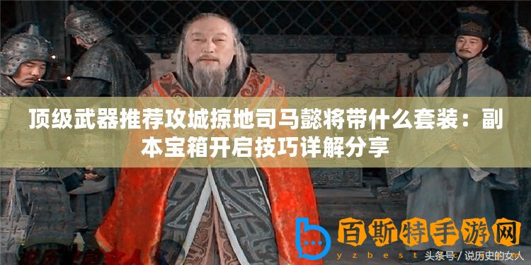 頂級武器推薦攻城掠地司馬懿將帶什么套裝：副本寶箱開啟技巧詳解分享