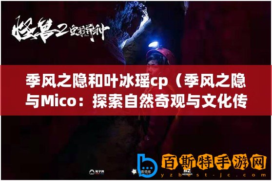 季風之隱和葉冰瑤cp（季風之隱與Mico：探索自然奇觀與文化傳承）