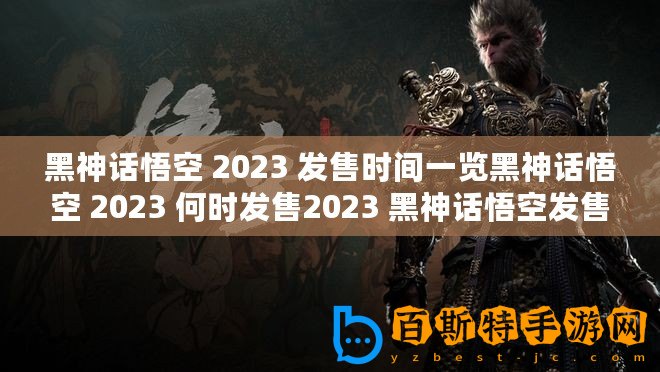 黑神話悟空 2023 發售時間一覽黑神話悟空 2023 何時發售2023 黑神話悟空發售詳情