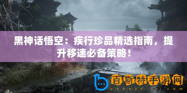 黑神話悟空：疾行珍品精選指南，提升移速必備策略！