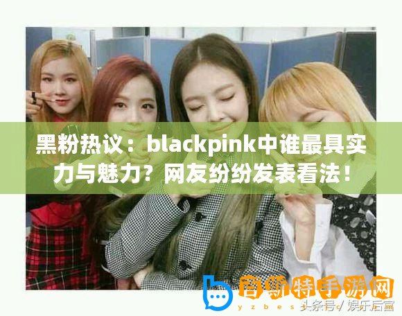 黑粉熱議：blackpink中誰最具實力與魅力？網(wǎng)友紛紛發(fā)表看法！