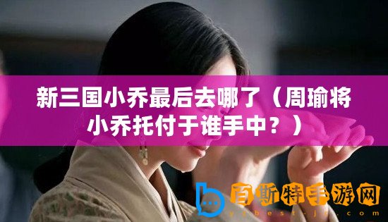 新三國小喬最后去哪了（周瑜將小喬托付于誰手中？）