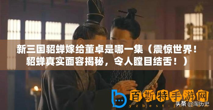 新三國貂蟬嫁給董卓是哪一集（震驚世界！貂蟬真實(shí)面容揭秘，令人瞠目結(jié)舌！）