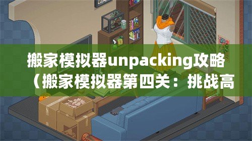 搬家模擬器unpacking攻略（搬家模擬器第四關：挑戰高樓搬運，考驗你的智慧和團隊合作能力！）