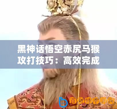 黑神話悟空赤尻馬猴攻打技巧：高效完成活動(dòng)的策略