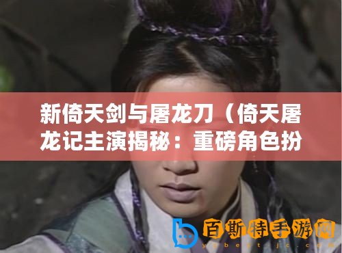 新倚天劍與屠龍刀（倚天屠龍記主演揭秘：重磅角色扮演者是誰？）